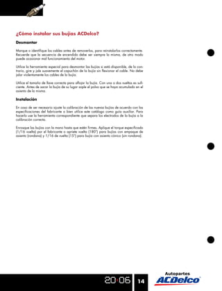 ¿Cómo instalar sus bujías ACDelco?
Desmontar

Marque o identiﬁque los cables antes de removerlos, para reinstalarlos correctamente.
Recuerde que la secuencia de encendido debe ser siempre la misma, de otro modo
puede ocasionar mal funcionamiento del motor.

Utilice la herramienta especial para desmontar las bujías si está disponible, de lo con-
trario, gire y jale suavemente el capuchón de la bujía sin ﬂexionar el cable. No debe
jalar violentamente los cables de la bujía.

Utilice el tamaño de llave correcta para aﬂojar la bujía. Con una o dos vueltas es suﬁ-
ciente. Antes de sacar la bujía de su lugar sople el polvo que se haya acumulado en el
asiento de la misma.

Instalación

En caso de ser necesario ajuste la calibración de las nuevas bujías de acuerdo con las
especiﬁcaciones del fabricante o bien utilice este catálogo como guía auxiliar. Para
hacerlo use la herramienta correspondiente que separa los electrodos de la bujía a la
calibración correcta.

Enrosque las bujías con la mano hasta que estén ﬁrmes. Aplique el torque especiﬁcado
(1/16 vuelta) por el fabricante o apriete vuelta (180°) para bujías con empaque de
asiento (rondana) y 1/16 de vuelta (15°) para bujía con asiento cónico (sin rondana).




                                                                                    14
 