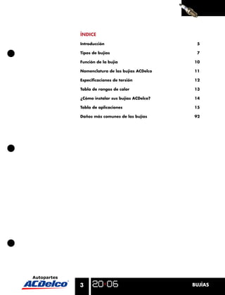 ÍNDICE

Introducción                          5

Tipos de bujías                       7

Función de la bujía                  10

Nomenclatura de las bujías ACDelco   11

Especiﬁcaciones de torsión           12

Tabla de rangos de calor             13

¿Cómo instalar sus bujías ACDelco?   14

Tabla de aplicaciones                15

Daños más comunes de las bujías      92




3                                    BUJÍAS
 