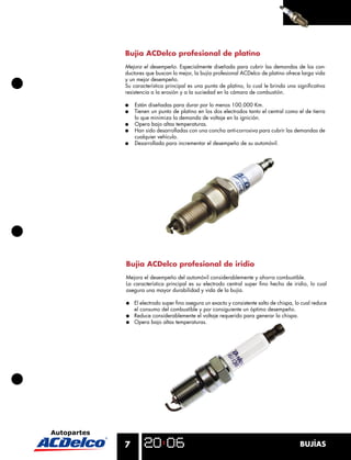 Bujía ACDelco profesional de platino
Mejora el desempeño. Especialmente diseñada para cubrir las demandas de los con-
ductores que buscan lo mejor, la bujía profesional ACDelco de platino ofrece larga vida
y un mejor desempeño.
Su característica principal es una punta de platino, lo cual le brinda una signiﬁcativa
resistencia a la erosión y a la suciedad en la cámara de combustión.

●   Están diseñadas para durar por lo menos 100.000 Km.
●   Tienen un punto de platino en los dos electrodos tanto el central como el de tierra
    lo que minimiza la demanda de voltaje en la ignición.
●   Opera bajo altas temperaturas.
●   Han sido desarrolladas con una concha anti-corrosiva para cubrir las demandas de
    cualquier vehículo.
●   Desarrollada para incrementar el desempeño de su automóvil.




Bujía ACDelco profesional de iridio
Mejora el desempeño del automóvil considerablemente y ahorra combustible.
La característica principal es su electrodo central super ﬁno hecho de iridio, lo cual
asegura una mayor durabilidad y vida de la bujía.

●   El electrodo super ﬁno asegura un exacto y consistente salto de chispa, lo cual reduce
    el consumo del combustible y por consiguiente un óptimo desempeño.
●   Reduce considerablemente el voltaje requerido para generar la chispa.
●   Opera bajo altas temperaturas.




7                                                                             BUJÍAS
 