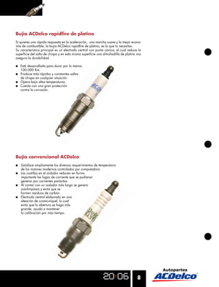 Bujía ACDelco rapidﬁre de platino
Si quieres una rápida respuesta en la aceleración, una marcha suave y la mejor econo-
mía de combustible, la bujía ACDelco rapidﬁre de platino, es lo que tú necesitas.
Su característica principal es un electrodo central con punta cónica, el cual reduce la
superﬁcie del salto de chispa y en esta misma superﬁcie una almohadilla de platino nos
asegura la durabilidad.

●   Está desarrollada para durar por lo menos
    100.000 Km.
●   Produce más rápidos y constantes saltos
    de chispa en cualquier situación.
●   Opera bajo altas temperaturas.
●   Cuenta con una gran protección
    contra la corrosión.




Bujía convencional ACDelco
●   Satisface ampliamente los diversos requerimientos de temperatura
    de los motores modernos controlados por computadora.
●   Las costillas en el aislador reducen en forma
    importante las fugas de corriente que se pudieran
    generar por corrientes parásitas.
●   Al contar con un aislador más largo se genera
    autolimpieza y evita que se
    formen residuos de carbón.
●   Electrodo central elaborado en una
    aleación de cromo-níquel, lo cual
    evita que la abertura se haga más
    grande, ayuda a mantener
    la calibración por más tiempo.




                                                                                    8
 