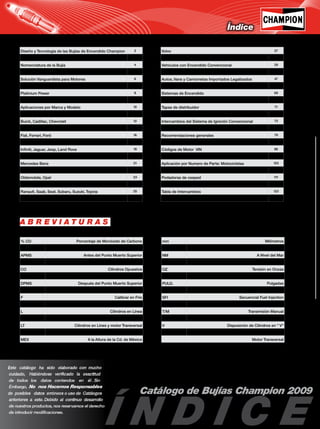 1
Catálogo de Bujías Champion 2009
Índice
Diseño y Tecnología de las Bujías de Encendido Champion 2
Rango Térmico 3
Nomenclatura de la Bujía 4
Champion Siempre Líder 5
Solución Vanguardista para Motores 6
El Elemento Definitivo 7
Platinium Power 8
La Pareja Perfecta 9
Aplicaciones por Marca y Modelo 10
Acura, Alfa Romeo, AM General, Audi, BMW 11
Buick, Cadillac, Chevrolet 12
Chrysler, Dodge 14
Fiat, Ferrari, Ford 16
General Motors, Geo, Honda, Hyundai 18
Infiniti, Jaguar, Jeep, Land Rove 19
Lincoln, Lotus, Maserati, Maybach, Mazda, Mercury 20
Mercedes Benz 21
Micro Compact Car, Mini, Mitsubishi, MG, Nissan 22
Oldsmobile, Opel 23
Peugeot, Pontiac, Plymouth, Porsche 24
Ranault, Saab, Seat, Subaru, Suzuki, Toyota 25
Volkswagen 26
% CO Porcentaje de Monóxido de Carbono
Alt Pot Alta Potencia
APMS Antes del Punto Muerto Superior
C Calibrar en Caliente
CO Cilindros Opuestos
DOHC Dual Overhead Cam
DPMS Después del Punto Muerto Superior
EFI Electronic FueL Injection
F Calibrar en Frío
H Punterías Hidráulicas
L Cilindros en Línea
L I Cilindros en Línea y motor Inclinado
LT Cilindros en Línes y motor Transversal
Lts. Desplazamiento en Litros
MEX A la Altura de la Cd. de México
mm Milímetros
MPFI Multi Port Fuel Injection
NM A Nivel del Mar
OHC Single Overhead Cam
OZ Tensión en Onzas
PMS Punto Muerto Superior
PULG. Pulgadas
RPM Revoluciones por Minuto
SFI Secuencial Fuel Injection
T/A Transmisión Automática
T/M Transmisión Manual
TBI Throttle Body Fuel Injection
V Disposición de Cilindros en " V"
VT Disposición de Cilindros en " V" y
Motor Transversal
Volvo 27
Sistemas de Encendido Convencional 28
Vehículos con Encendido Convencional 29
Aplicación por Numero de Parte por Tipo de Bujía 34
Autos, Vans y Camionetas Importados Legalizados 47
Aplicación por Numero de Parte: Autos Importados 61
Sistemas de Encendido 69
Platinos, Condensadores 70
Tapas de distribuidor 71
Juegos de afinación 72
Intercambios del Sistema de Ignición Convencional 73
Ordenes de Encendido y Marcas de Tiempo 74
Recomendaciones generales 79
Aplicaciones Tabla de Conversión 85
Códigos de Motor VIN 86
Motocicletas, Triciclos y Cuatrimotos 91
Aplicación por Numero de Parte: Motocicletas 103
Motores Marinos Fuera de Borda 105
Podadoras de cesped 111
Bujías Industrial 113
Tabla de Intercambios 123
Notas 130
A B R E V I A T U R A S
 
