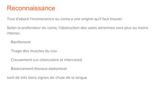 Reconnaissance
Tout d'abord l'inconscience ou coma a une origine qu'il faut trouver.
Selon la profondeur du coma, l'obstruction des voies aériennes sera plus ou moins
intense.
Ronflement
Tirage des muscles du cou
Creusement sus claviculaire et intercostal
Balancement thoraco-abdominal
sont de très bons signes de chute de la langue
 