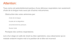 Attention:
Tous coma est potentiellement porteur d'une détresse respiratoire non seulement
chute de la langue mais aussi par d'autres mécanismes:
Obstruction des voies aériennes par:
chute de la langue
trouble de la déglutition
encombrement du pharynx
fausse route
Paralysie des centres respiratoires
Lors d'un stage en salle de réveil ou bloc opératoire, vous observerez qu'un
malade endormi respire mal si la position de la tête est incorrect
 