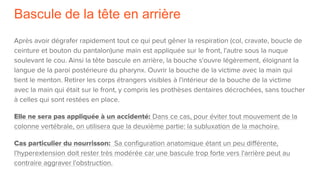Bascule de la tête en arrière
Après avoir dégrafer rapidement tout ce qui peut gêner la respiration (col, cravate, boucle de
ceinture et bouton du pantalon)une main est appliquée sur le front, l'autre sous la nuque
soulevant le cou. Ainsi la tête bascule en arrière, la bouche s'ouvre légèrement, éloignant la
langue de la paroi postérieure du pharynx. Ouvrir la bouche de la victime avec la main qui
tient le menton. Retirer les corps étrangers visibles à l'intérieur de la bouche de la victime
avec la main qui était sur le front, y compris les prothèses dentaires décrochées, sans toucher
à celles qui sont restées en place.
Elle ne sera pas appliquée à un accidenté: Dans ce cas, pour éviter tout mouvement de la
colonne vertébrale, on utilisera que la deuxième partie: la subluxation de la machoire.
Cas particulier du nourrisson: Sa configuration anatomique étant un peu différente,
l'hyperextension doit rester très modérée car une bascule trop forte vers l'arrière peut au
contraire aggraver l'obstruction.
 