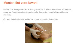 Menton tiré vers l'avant
Placer 2 ou 3 doigts de l'autre main juste sous la pointe du menton, en prenant
appui sur l'os et non dans la partie molle du menton, pour l'élever et le faire
avancer.
On peut éventuellement s'aider du pouce pour saisir le menton.
 