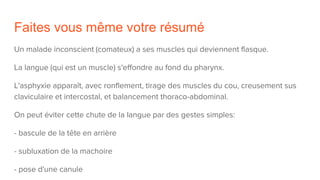Faites vous même votre résumé
Un malade inconscient (comateux) a ses muscles qui deviennent flasque.
La langue (qui est un muscle) s'effondre au fond du pharynx.
L'asphyxie apparaît, avec ronflement, tirage des muscles du cou, creusement sus
claviculaire et intercostal, et balancement thoraco-abdominal.
On peut éviter cette chute de la langue par des gestes simples:
- bascule de la tête en arrière
- subluxation de la machoire
- pose d'une canule
 