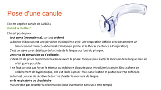 Pose d'une canule
Elle est appelée canule de GUEDEL
Quand la mettre ?
Elle est posée pour:
tout coma (inconscience), surtout profond
La bonne indication est une personne inconsciente avec une respiration difficile avec notamment un
balancement thoraco-abdominal (l'abdomen gonfle et le thorax s'enfonce à l'inspiration).
C'est un signe caractéristique de la chute de la langue au fond du pharynx.
une crise de convulsion ou d'épilepsie.
L'idéal est de poser rapidement la canule avant la phase tonique pour éviter la morsure de la langue mais ce
n'est guère possible.
Il ne faut surtout pas forcer le trismus ou mâchoire bloquée pour introduire la canule. Dès la phase de
relâchement dit hypotonique, elle est facile à poser mais sans fixation et plutôt pas trop enfoncée.
Le but est , en cas de récidive de la crise d'éviter la morsure de langue.
arrêt respiratoire ou circulatoire
mais ne doit pas retarder la réanimation (pose éventuelle dans un 2 ème temps)
 