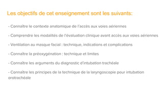 Les objectifs de cet enseignement sont les suivants:
- Connaître le contexte anatomique de l’accès aux voies aériennes
- Comprendre les modalités de l’évaluation clinique avant accès aux voies aériennes
- Ventilation au masque facial : technique, indications et complications
- Connaître la préoxygénation : technique et limites
- Connaître les arguments du diagnostic d’intubation trachéale
- Connaître les principes de la technique de la laryngoscopie pour intubation
orotrachéale
 