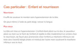 Cas particulier : Enfant et nourrisson
Nourrisson
Il suffit de soulever le menton sans hyperextension de la tête.
On peut même à l'aide du petit doigt, relever la langue.
Plus vieux
La tête est mise en hyperextension. L'enfant étant placé sur le dos, le sauveteur
place sa main sur le front de l'enfant et rejette la tête modérément en arrière chez
le nourrisson, de façon plus prononcée chez l'enfant.La mâchoire inférieure est
tirée vers l'avant2 doigts (index et médius) de l'autre main soulèvent le maxillaire
inférieur vers le haut.
 