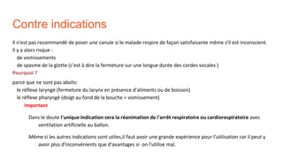 Contre indications
Il n'est pas recommandé de poser une canule si le malade respire de façon satisfaisante même s'il est inconscient.
Il y a alors risque :
de vomissements
de spasme de la glotte (c'est à dire la fermeture sur une longue durée des cordes vocales )
Pourquoi ?
parce que ne sont pas abolis:
le réflexe laryngé (fermeture du larynx en présence d'aliments ou de boisson)
le réflexe pharyngé (doigt au fond de la bouche = vomissement)
Important
Dans le doute l'unique indication sera la réanimation de l'arrêt respiratoire ou cardiorespiratoire avec
ventilation artificielle au ballon.
Même si les autres indications sont utiles,il faut avoir une grande expérience pour l'utilisation car il peut y
avoir plus d'inconvénients que d'avantages si on l'utilise mal.
 