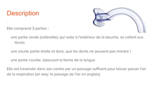 Description
Elle comprend 3 parties :
une partie ronde (collerette), qui reste à l'extérieur de la bouche, se collant aux
lèvres
une courte partie droite et dure, que les dents ne peuvent pas mordre !
une partie courbe, épousant la forme de la langue
Elle est traversée dans son centre par un passage suffisant pour laisser passer l'air
de la respiration (air way: le passage de l'air en anglais).
 