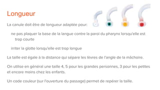 Longueur
La canule doit être de longueur adaptée pour:
ne pas plaquer la base de la langue contre la paroi du pharynx lorsqu'elle est
trop courte
irriter la glotte lorsqu'elle est trop longue
La taille est égale à la distance qui sépare les lèvres de l'angle de la mâchoire.
On utilise en général une taille 4, 5 pour les grandes personnes, 3 pour les petites
et encore moins chez les enfants.
Un code couleur (sur l'ouverture du passage) permet de repérer la taille.
 