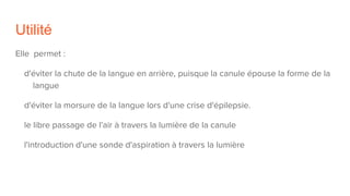Utilité
Elle permet :
d'éviter la chute de la langue en arrière, puisque la canule épouse la forme de la
langue
d'éviter la morsure de la langue lors d'une crise d'épilepsie.
le libre passage de l'air à travers la lumière de la canule
l'introduction d'une sonde d'aspiration à travers la lumière
 