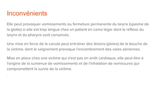 Inconvénients
Elle peut provoquer vomissements ou fermeture permanente du larynx (spasme de
la glotte) si elle est trop longue chez un patient en coma léger dont le réflexe du
larynx et du pharynx sont conservés.
Une mise en force de la canule peut entraîner des lésions (plaies) de la bouche de
la victime, dont le saignement provoque l'encombrement des voies aériennes.
Mise en place chez une victime qui n'est pas en arrêt cardiaque, elle peut être à
l'origine de la survenue de vomissements et de l'inhalation de vomissures qui
compromettent la survie de la victime.
 