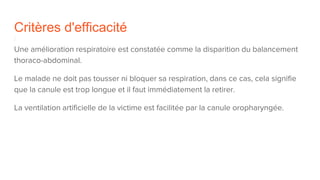 Critères d'efficacité
Une amélioration respiratoire est constatée comme la disparition du balancement
thoraco-abdominal.
Le malade ne doit pas tousser ni bloquer sa respiration, dans ce cas, cela signifie
que la canule est trop longue et il faut immédiatement la retirer.
La ventilation artificielle de la victime est facilitée par la canule oropharyngée.
 