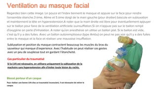 Ventilation au masque facial
Regardez bien cette image. Le pouce et l'index tiennent le masque et appuie sur la face pour rendre
l'ensemble étanche.3 ème, 4ème et 5 ème doigt de la main gauche (pour droitier) bascule en subluxation
et maintiennent la tête en hyperextension.A noter que la main droite est libre pour éventuellement appuyer
sur le ballon pour faire de la ventilation artificielle ouinsufflation.Si on n'appuie pas sur le ballon rempli
d'oxygène on parle d'inhalation. A noter qu'en anesthésie on utilise un ballon plat. Si le ballon est vide,
c'est qu'il y a des fuites. Avec un ballon autoremplisseur (type Ambu) on peut ne pas voir qu'il y a des fuites
entre le masque et la face et réaliser une mauvaise insufflation.
Subluxation et position du masque contractent beaucoup les muscles du bras du
sauveteur qui manque d'experience. Avec l'habitude on peut réaliser ces gestes
avec un peu de souplesse tout en gardant l'étancheité.
Cas particulier du traumatisé
Si la LVA est nécessaire, on utilisera uniquement la subluxation de la
machoire sans hyperextension afin d'éviter toute lésion du rachis.
Blessé porteur d'un casque
Pour réaliser une bonne LVA chez un traumatisé inconscient, il est nécessaire de retirer le
casque.
 