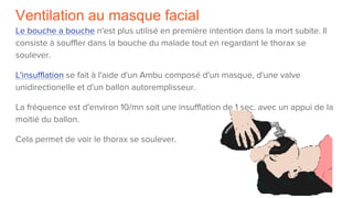 Ventilation au masque facial
Le bouche a bouche n'est plus utilisé en première intention dans la mort subite. Il
consiste à souffler dans la bouche du malade tout en regardant le thorax se
soulever.
L'insufflation se fait à l'aide d'un Ambu composé d'un masque, d'une valve
unidirectionelle et d'un ballon autoremplisseur.
La fréquence est d'environ 10/mn soit une insufflation de 1 sec. avec un appui de la
moitié du ballon.
Cela permet de voir le thorax se soulever.
 