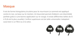 Masque
Il est de forme triangulaire,circulaire pour le nourrisson.Le sommet est appliqué
contre le nez, sa base sur le menton. Un bourrelet permet d'obtenir une étanchéité
parfaite grâce à une bonne application sur le visage. Il existe différentes tailles de 0
à 5 (4 est la plus usuelle). L'orifice supérieure est de taille universelle s'adaptant
aussi bien à un filtre ou à la valve.
 
