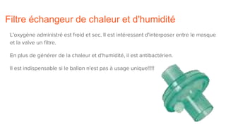 Filtre échangeur de chaleur et d'humidité
L'oxygène administré est froid et sec. Il est intéressant d'interposer entre le masque
et la valve un filtre.
En plus de générer de la chaleur et d'humidité, il est antibactérien.
Il est indispensable si le ballon n'est pas à usage unique!!!!!
 