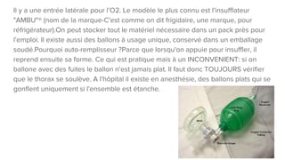Il y a une entrée latérale pour l’O2. Le modèle le plus connu est l'insufflateur
"AMBU"® (nom de la marque-C'est comme on dit frigidaire, une marque, pour
réfrigérateur).On peut stocker tout le matériel nécessaire dans un pack près pour
l'emploi. Il existe aussi des ballons à usage unique, conservé dans un emballage
soudé.Pourquoi auto-remplisseur ?Parce que lorsqu'on appuie pour insuffler, il
reprend ensuite sa forme. Ce qui est pratique mais à un INCONVENIENT: si on
ballone avec des fuites le ballon n'est jamais plat. Il faut donc TOUJOURS vérifier
que le thorax se soulève. A l'hôpital il existe en anesthésie, des ballons plats qui se
gonflent uniquement si l'ensemble est étanche.
 