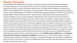 Mode d'emploi
Ce matériel pour être efficace doit être complet, en état de marche 24 h/24 et disponible immédiatement.
On l’utilise uniquement s'il est à porter de mains, sinon, il faut pratiquer le bouche à bouche en attendant
l'appareil.Le sauveteur se place à la tête de la victime.Choisir un masque de taille adaptée et le connecter à la
pièce en T de l'insufflateur De la main gauche, on bascule la tête en arrière tout en luxant la mâchoire, en plaçant
les 3ème, 4ème et 5ème doigts sous le menton. Le sommet du masque est appliqué sur l'arête du nez et la base du
triangle englobe la bouche jusqu'au menton. L'index et le pouce seront placés autour du masque afin de le
maintenir appliqué sur la face. (Le pouce devant, l'index derrière). Donc le pouce de la main qui maintient le
masque sur sa partie étroite au dessus du nez de la victime, exercer une pression. L'index se place sur la partie
large du masque (au-dessus de la lèvre inférieure de la victime) alors que les autres doigts viennent se placer en
crochet sous le menton et le tirent vers le haut pour l'appliquer contre le masque et maintenir les voies aériennes
de la victime libres.En finalité, le pouce exerce une pression vers le bas alors que les autres doigts exercent une
traction du menton vers le haut. Cette saisie du masque et du menton de la victime sous forme de « pince » de la
main du secouriste est l'élément essentiel qui permet d'assurer l'étanchéité du masque sur le visage de la victime
tout en maintenant les voies aériennes libres.De la main droite, le sauveteur exerce sur le ballon des pressions
suffisantes pour soulever le thorax. On préconise de plus en plus de faibles volumes (500 ml) avec une fréquence
basse (10 à 12 par mn) soit 1 seconde par insufflation ( au lieu de 2 sec.), soit la moitié du ballon. Le mieux est
d'arrêter dès que la poitrine commence à se soulever.Si une bouteille d’oxygène est à disposition, le débitlitre est
ouvert à 9-12/mn. Chez l'enfant, on utilise un insufflateur plus petit, muni d'une valve de surpression, la pression
exercée sera plus faible et plus rapide.
 