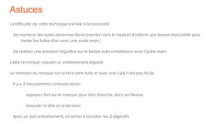 Astuces
La difficulté de cette technique est liée à la nécessité :
de maintenir les voies aériennes libres (menton vers le haut) et d'obtenir une bonne étanchéité pour
limiter les fuites d'air avec une seule main ;
de réaliser une pression régulière sur le ballon auto-remplisseur avec l'autre main.
Cette technique requiert un entraînement régulier.
Le maintien du masque sur la face sans fuite et avec une LVA n'est pas facile.
Il y a 2 mouvements contradictoires:
appuyez fort sur le masque pour être étanche, donc en flexion
basculer la tête en extension
Avec un bon entraînement, on arrive à concilier les 2 objectifs
 