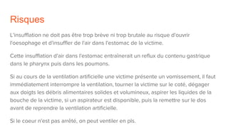 Risques
L'insufflation ne doit pas être trop brève ni trop brutale au risque d'ouvrir
l'oesophage et d'insuffler de l'air dans l'estomac de la victime.
Cette insufflation d'air dans l'estomac entraînerait un reflux du contenu gastrique
dans le pharynx puis dans les poumons.
Si au cours de la ventilation artificielle une victime présente un vomissement, il faut
immédiatement interrompre la ventilation, tourner la victime sur le coté, dégager
aux doigts les débris alimentaires solides et volumineux, aspirer les liquides de la
bouche de la victime, si un aspirateur est disponible, puis la remettre sur le dos
avant de reprendre la ventilation artificielle.
Si le coeur n'est pas arrêté, on peut ventiler en pls.
 