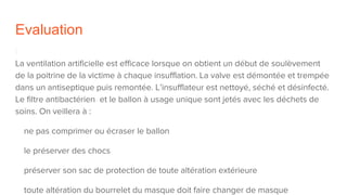 Evaluation
La ventilation artificielle est efficace lorsque on obtient un début de soulèvement
de la poitrine de la victime à chaque insufflation. La valve est démontée et trempée
dans un antiseptique puis remontée. L’insufflateur est nettoyé, séché et désinfecté.
Le filtre antibactérien et le ballon à usage unique sont jetés avec les déchets de
soins. On veillera à :
ne pas comprimer ou écraser le ballon
le préserver des chocs
préserver son sac de protection de toute altération extérieure
toute altération du bourrelet du masque doit faire changer de masque
 
