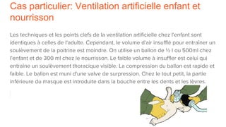 Cas particulier: Ventilation artificielle enfant et
nourrisson
Les techniques et les points clefs de la ventilation artificielle chez l'enfant sont
identiques à celles de l'adulte. Cependant, le volume d'air insufflé pour entraîner un
soulèvement de la poitrine est moindre. On utilise un ballon de ½ l ou 500ml chez
l'enfant et de 300 ml chez le nourrisson. Le faible volume à insuffler est celui qui
entraîne un soulèvement thoracique visible. La compression du ballon est rapide et
faible. Le ballon est muni d'une valve de surpression. Chez le tout petit, la partie
inférieure du masque est introduite dans la bouche entre les dents et les lèvres.
 