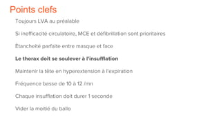 Points clefs
Toujours LVA au préalable
Si inefficacité circulatoire, MCE et défibrillation sont prioritaires
Ètancheité parfaite entre masque et face
Le thorax doit se soulever à l'insufflation
Maintenir la tête en hyperextension à l'expiration
Fréquence basse de 10 à 12 /mn
Chaque insufflation doit durer 1 seconde
Vider la moitié du ballo
 