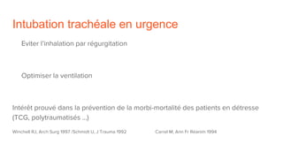 Intubation trachéale en urgence
Eviter l’inhalation par régurgitation
Optimiser la ventilation
Intérêt prouvé dans la prévention de la morbi-mortalité des patients en détresse
(TCG, polytraumatisés …)
Winchell RJ, Arch Surg 1997 /Schmidt U, J Trauma 1992 Carrel M, Ann Fr Réanim 1994
 