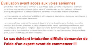 Èvaluation avant accès aux voies aériennes
L’intubation orotrachéale est la technique la plus utilisée. Cette approche sera présentée ici dans le
contexte du bloc opératoire chez un patient à jeun. L’intubation avec sonde à ballonnet est la seule
technique qui garantisse la protection des voies aériennes. Evaluation de la facilité d’intubation:
- un interrogatoire à la recherche d’antécédents arthrosiques, de traumatismes faciaux, de trachéotomie et
d’incidents lors d’anesthésies précédentes
- un examen clinique explorant l’ouverture de bouche, la forme du palais, recherchant des anomalies
dentaires aboutissant à déterminer la classe de Mallampati du patient. Systématiquement seront aussi
recherchés une diminution de l’amplitude des mouvements de l’articulation cervico-occipitale, de la
suluxation de la mandibule et un rétrognathisme- dans certains cas, des investigations d’imagerie (Rx de
profil, scanner ou IRM) peuvent être nécessaires.
Le cas échéant intubation difficile demander de
l’aide d’un expert avant de commencer !!!
 