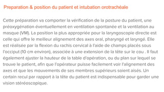 Preparation & position du patient et intubation orotrachéale
Cette préparation va comporter la vérification de la posture du patient, une
préoxygénation éventuellement en ventilation spontanée et la ventilation au
masque (VM). La position la plus appropriée pour la laryngoscopie directe est
celle qui offre le meilleur alignement des axes oral, pharyngé et laryngé. Elle
est réalisée par la flexion du rachis cervical à l'aide de champs placés sous
l'occiput (10 cm environ), associée à une extension de la tête sur le cou . Il faut
également ajuster la hauteur de la table d'opération, ou du plan sur lequel se
trouve le patient, afin que l'opérateur puisse facilement voir l'alignement des
axes et que les mouvements de ses membres supérieurs soient aisés. Un
certain recul par rapport à la tête du patient est indispensable pour garder une
vision stéréoscopique.
 