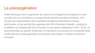 La préoxygénation
Cette technique vise à augmenter les réserves en oxygène de l’organisme, elle
consiste en une ventilation au masque facial étanche pendant 4 minutes. Il en
résulte une augmentation de la quantité d’oxygène disponible au niveau
pulmonaire, ce qui permet de supporter alors 6 à 8 minutes d’apnée. Lorsque la
ventilation au masque doit être écourtée ou est contre indiquée (cf. infra : 1.2.3) , on
peut demander au patient d’effectuer 4 inspirations successives à la capacité vitale.
L’efficacité de la préoxygénation est réduite chez l’obèse, l’enfant et la femme
enceinte.
 