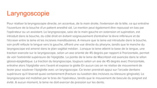 Laryngoscopie
Pour réaliser la laryngoscopie directe, on accentue, de la main droite, l'extension de la tête, ce qui entraîne
l'ouverture de la bouche d'un patient anesthé sié. Le menton peut également être repoussé en bas par
l'opérateur ou un assistant. Le laryngoscope, saisi de la main gauche en extension et supination, est
introduit dans la bouche, du côté droit en évitant soigneusement d'entraîner la lèvre inférieure et de
l'écraser entre la lame et les incisives mandibulaires. A mesure que la lame est introduite dans la bouche,
son profil refoule la langue vers la gauche, offrant une vue directe du pharynx, tandis que le manche du
laryngoscope est amené dans le plan sagittal médian . Lorsque la lame atteint la base de la langue, une
traction exercée sur le laryngoscope, selon un axe orienté de 45 degrés par rapport à l'horizontale, permet
de voir l'extrémité supérieure de l'épiglotte. La pointe de la lame de Macintosh est avancée dans le sillon
glosso-épiglottique. La traction du laryngoscope, toujours selon un axe de 45 degrés avec l'horizontale,
entraîne alors l'épiglotte vers l'avant et expose la glotte En aucun cas on ne réalise de mouvement de
levier pour soulever l'épiglotte avec un laryngoscope. Ce levier prendrait appui sur l'arcade dentaire
supérieure qu'il lèserait quasi certainement (fracture ou luxation des incisives ou blessure gingivale). Le
laryngoscope est mobilisé par le bras de l'opérateur, tandis que le mouvement de bascule du poignet est
évité. A aucun moment, la lame ne doit exercer de pression sur les dents.
 
