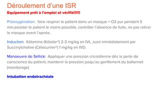 Déroulement d’une ISR
Equipement prêt à l’emploi et vérifié!!!!!!
Préoxygénation: faire respirer le patient dans un masque + O2 pur pendant 5
min,assister le patient le moins possible, contrôler l’absence de fuite, ne pas retirer
le masque avant l’apnée.
Induction: Kétamine (Kétalar®) 2-3 mg/kg en IVL ,suivi immédiatement par
Succinylcholine (Célocurine®) 1 mg/kg en IVD.
Manoeuvre de Sellick: Appliquer une pression cricoïdienne dès la perte de
conscience du patient, maintenir la pression jusqu’au gonflement du ballonnet
(monitorage)
Intubation endotrachéale
 