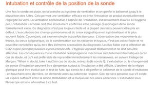 Intubation et contrôle de la position de la sonde
Une fois la sonde en place, on la branche au système de ventilation et on gonfle le ballonnet jusqu'à la
disparition des fuites. Cela permet une ventilation efficace et évite l'inhalation de produit éventuellement
régurgité ou vomi. La ventilation consécutive à l'apnée de l'intubation, est initialement assurée à l'oxygène
pur. L'intubation trachéale doit être absolument confirmée et le passage œsophagien de la sonde
formellement exclu. Ce diagnostic n'est pas toujours facile et la plupart des tests peuvent être pris en
défaut. L'auscultation des champs pulmonaires et du creux épigastrique est systématique et le plus
souvent fiable. Cependant, cet examen simple est parfois trompeur. L'observation des mouvements du
thorax, du creux épigastrique, de la condensation sur les raccorde et tuyaux, n'est pas assez fiable et ne
peut être considérée qu'au titre des éléments accessoires du diagnostic. Le plus fiable est la détection de
CO2 expiré pendant plusieurs cycles consécutifs. L’hypoxie apparaît tardivement et ne doit pas être
attendue. Les conséquences d'une intubation œsophagienne méconnue sont tellement dramatiques qu’en
cas de doute, et qu'il est préférable de reprendre immédiatement les manœuvres, en suivant l'adage de
Morgan: "When in doubt, take it out"(en cas de doute, retirez- la [la sonde !]). L'extubation ou le changement
de sonde d'intubation peuvent être dangereux surtout si l'intubation a été difficile. L'œdème de la région
glottique peut être évalué par le test de fuite, qui consis te à dégonfler le ballonnet de la sonde d'intubation
; en bouchant cette dernière, on demande alors au patient de respirer. Ceci ne sera possible que s'il existe
un espace suffisant entre la sonde d'intubation et la muqueuse des voies aériennes. L'extubation sous
fibroscope est une alternative à ce test.
 