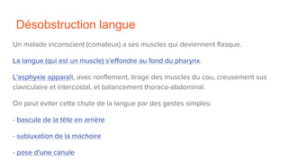 Désobstruction langue
Un malade inconscient (comateux) a ses muscles qui deviennent flasque.
La langue (qui est un muscle) s'effondre au fond du pharynx.
L'asphyxie apparaît, avec ronflement, tirage des muscles du cou, creusement sus
claviculaire et intercostal, et balancement thoraco-abdominal.
On peut éviter cette chute de la langue par des gestes simples:
- bascule de la tête en arrière
- subluxation de la machoire
- pose d'une canule
 