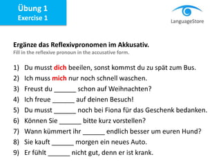 Ergänze das Reflexivpronomen im Akkusativ.
Fill in the reflexive pronoun in the accusative form.
1) Du musst dich beeilen, sonst kommst du zu spät zum Bus.
2) Ich muss mich nur noch schnell waschen.
3) Freust du ______ schon auf Weihnachten?
4) Ich freue ______ auf deinen Besuch!
5) Du musst ______ noch bei Fiona für das Geschenk bedanken.
6) Können Sie ______ bitte kurz vorstellen?
7) Wann kümmert ihr ______ endlich besser um euren Hund?
8) Sie kauft ______ morgen ein neues Auto.
9) Er fühlt ______ nicht gut, denn er ist krank.
Übung 1
Exercise 1
 