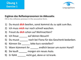 Ergänze das Reflexivpronomen im Akkusativ.
Fill in the reflexive pronoun in the accusative form.
1) Du musst dich beeilen, sonst kommst du zu spät zum Bus.
2) Ich muss mich nur noch schnell waschen.
3) Freust du dich schon auf Weihnachten?
4) Ich freue ______ auf deinen Besuch!
5) Du musst ______ noch bei Fiona für das Geschenk bedanken.
6) Können Sie ______ bitte kurz vorstellen?
7) Wann kümmert ihr ______ endlich besser um euren Hund?
8) Sie kauft ______ morgen ein neues Auto.
9) Er fühlt ______ nicht gut, denn er ist krank.
Übung 1
Exercise 1
 