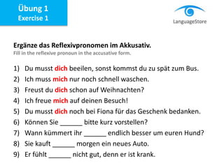 Ergänze das Reflexivpronomen im Akkusativ.
Fill in the reflexive pronoun in the accusative form.
1) Du musst dich beeilen, sonst kommst du zu spät zum Bus.
2) Ich muss mich nur noch schnell waschen.
3) Freust du dich schon auf Weihnachten?
4) Ich freue mich auf deinen Besuch!
5) Du musst dich noch bei Fiona für das Geschenk bedanken.
6) Können Sie ______ bitte kurz vorstellen?
7) Wann kümmert ihr ______ endlich besser um euren Hund?
8) Sie kauft ______ morgen ein neues Auto.
9) Er fühlt ______ nicht gut, denn er ist krank.
Übung 1
Exercise 1
 