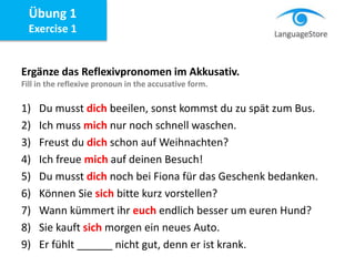 Ergänze das Reflexivpronomen im Akkusativ.
Fill in the reflexive pronoun in the accusative form.
1) Du musst dich beeilen, sonst kommst du zu spät zum Bus.
2) Ich muss mich nur noch schnell waschen.
3) Freust du dich schon auf Weihnachten?
4) Ich freue mich auf deinen Besuch!
5) Du musst dich noch bei Fiona für das Geschenk bedanken.
6) Können Sie sich bitte kurz vorstellen?
7) Wann kümmert ihr euch endlich besser um euren Hund?
8) Sie kauft sich morgen ein neues Auto.
9) Er fühlt ______ nicht gut, denn er ist krank.
Übung 1
Exercise 1
 