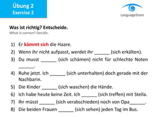 Übung 2
Exercise 2
Was ist richtig? Entscheide.
What is correct? Decide.
1) Er kämmt sich die Haare.
2) Wenn ihr nicht aufpasst, werdet ihr ______ (sich erkälten).
3) Du musst ______ (sich schämen) nicht für schlechte Noten
______.
4) Ruhe jetzt. Ich ______ (sich unterhalten) doch gerade mit der
Nachbarin.
5) Die Kinder ______ (sich waschen) die Hände.
6) Ich habe heute keine Zeit. Ich ______ (sich treffen) mit Stella.
7) Ihr müsst ______ (sich verabschieden) noch von Opa______.
8) Die beiden Frauen ______ (sich sehen) jeden Tag im Bus.
 
