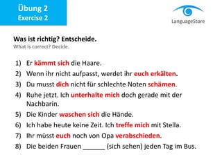 Übung 2
Exercise 2
Was ist richtig? Entscheide.
What is correct? Decide.
1) Er kämmt sich die Haare.
2) Wenn ihr nicht aufpasst, werdet ihr euch erkälten.
3) Du musst dich nicht für schlechte Noten schämen.
4) Ruhe jetzt. Ich unterhalte mich doch gerade mit der
Nachbarin.
5) Die Kinder waschen sich die Hände.
6) Ich habe heute keine Zeit. Ich treffe mich mit Stella.
7) Ihr müsst euch noch von Opa verabschieden.
8) Die beiden Frauen ______ (sich sehen) jeden Tag im Bus.
 