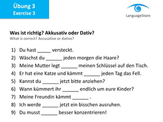 Übung 3
Exercise 3
Was ist richtig? Akkusativ oder Dativ?
What is correct? Accusative or dative?
1) Du hast _____ versteckt.
2) Wäschst du ______ jeden morgen die Haare?
3) Meine Mutter legt ______ meinen Schlüssel auf den Tisch.
4) Er hat eine Katze und kämmt ______ jeden Tag das Fell.
5) Kannst du ______ jetzt bitte anziehen?
6) Wann kümmert ihr ______ endlich um eure Kinder?
7) Meine Freundin kämmt ______ .
8) Ich werde ______ jetzt ein bisschen ausruhen.
9) Du musst ______ besser konzentrieren!
 