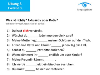 Übung 3
Exercise 3
Was ist richtig? Akkusativ oder Dativ?
What is correct? Accusative or dative?
1) Du hast dich versteckt.
2) Wäschst du ______ jeden morgen die Haare?
3) Meine Mutter legt ______ meinen Schlüssel auf den Tisch.
4) Er hat eine Katze und kämmt ______ jeden Tag das Fell.
5) Kannst du ______ jetzt bitte anziehen?
6) Wann kümmert ihr ______ endlich um eure Kinder?
7) Meine Freundin kämmt ______ .
8) Ich werde ______ jetzt ein bisschen ausruhen.
9) Du musst ______ besser konzentrieren!
 