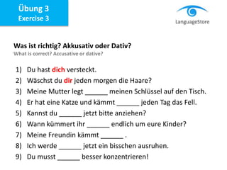 Übung 3
Exercise 3
Was ist richtig? Akkusativ oder Dativ?
What is correct? Accusative or dative?
1) Du hast dich versteckt.
2) Wäschst du dir jeden morgen die Haare?
3) Meine Mutter legt ______ meinen Schlüssel auf den Tisch.
4) Er hat eine Katze und kämmt ______ jeden Tag das Fell.
5) Kannst du ______ jetzt bitte anziehen?
6) Wann kümmert ihr ______ endlich um eure Kinder?
7) Meine Freundin kämmt ______ .
8) Ich werde ______ jetzt ein bisschen ausruhen.
9) Du musst ______ besser konzentrieren!
 