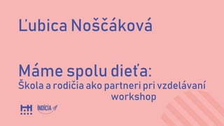 Ľubica Noščáková
Máme spolu dieťa:
Škola a rodičia ako partneri pri vzdelávaní
workshop
 