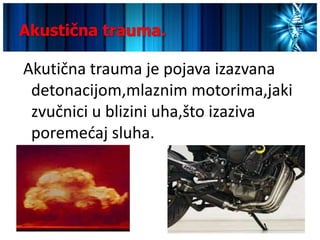 Akustična trauma.

Akutična trauma je pojava izazvana
 detonacijom,mlaznim motorima,jaki
 zvučnici u blizini uha,što izaziva
 poremedaj sluha.
 