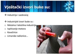 Vještački izvori buke su:
 Industrija i saobradaj

 Industrijski izvori buke su :
o Metalna i tekstilna industrija
o Ispitivanje motora
o Kovačnice
o Limarske radionice...
 